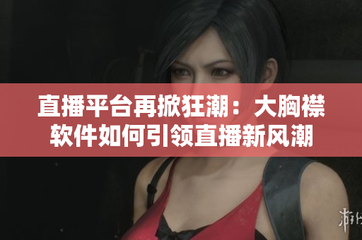 直播平台再掀狂潮：大胸襟软件如何引领直播新风潮