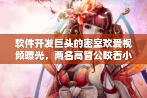 软件开发巨头的密室欢爱视频曝光，两名高管公咬着小娇乳H边走边欢