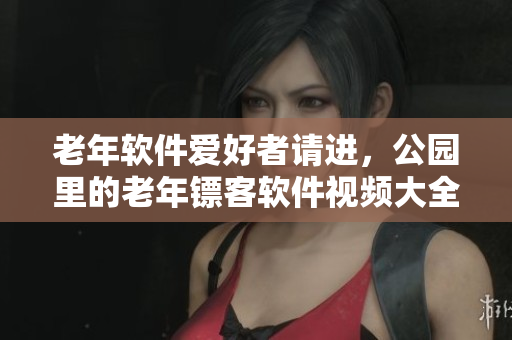 老年软件爱好者请进，公园里的老年镖客软件视频大全来啦！