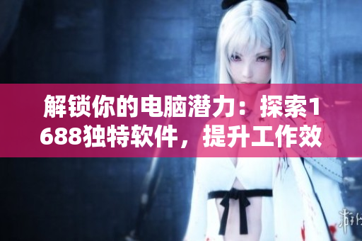 解锁你的电脑潜力：探索1688独特软件，提升工作效率