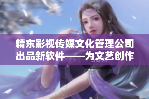 精东影视传媒文化管理公司出品新软件——为文艺创作提供全新创意管理方式