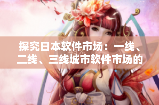 探究日本软件市场：一线、二线、三线城市软件市场的区别与挑战