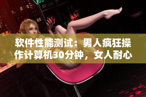 软件性能测试：男人疯狂操作计算机30分钟，女人耐心承受