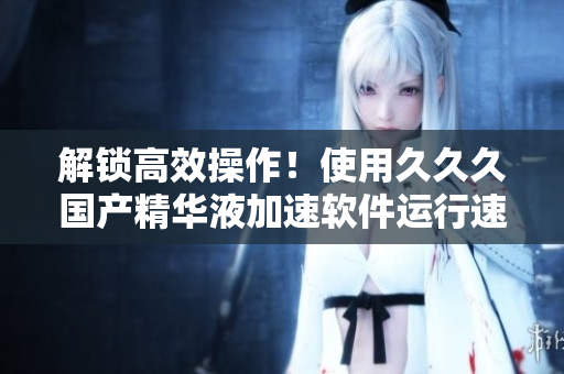 解锁高效操作！使用久久久国产精华液加速软件运行速度