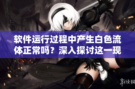 软件运行过程中产生白色流体正常吗？深入探讨这一现象