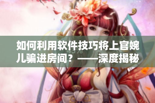 如何利用软件技巧将上官婉儿骗进房间？——深度揭秘软件应用实战技巧