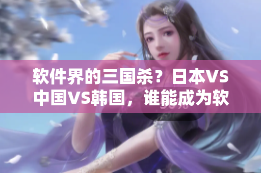 软件界的三国杀？日本VS中国VS韩国，谁能成为软件产业霸主？
