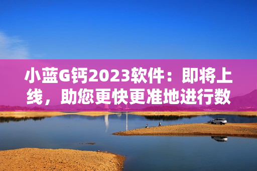 小蓝G钙2023软件：即将上线，助您更快更准地进行数据分析和管理