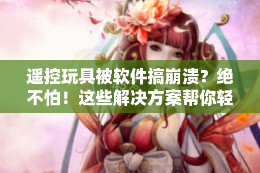 遥控玩具被软件搞崩溃？绝不怕！这些解决方案帮你轻松应对！