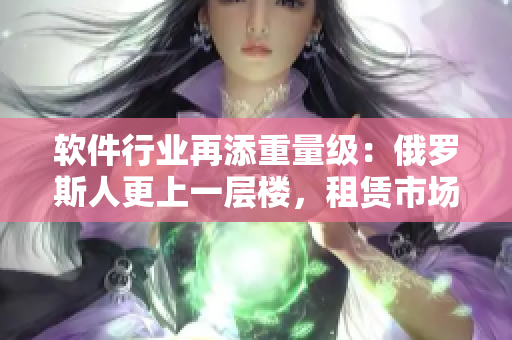 软件行业再添重量级：俄罗斯人更上一层楼，租赁市场再掀高潮