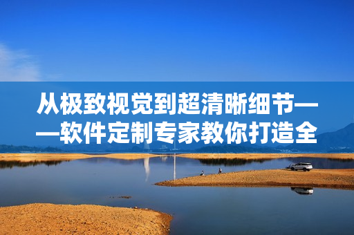 从极致视觉到超清晰细节——软件定制专家教你打造全新视频体验