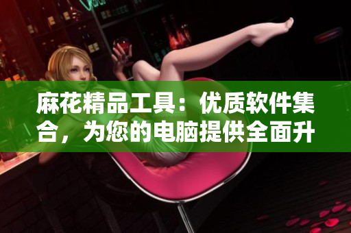 麻花精品工具：优质软件集合，为您的电脑提供全面升级