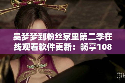 吴梦梦到粉丝家里第二季在线观看软件更新：畅享1080高清观影体验