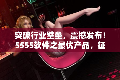 突破行业壁垒，震撼发布！5555软件之最优产品，征服市场