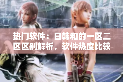 热门软件：日韩和的一区二区区别解析，软件热度比较