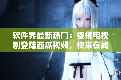 软件界最新热门：樱桃电视剧登陆西瓜视频，快来在线观看！