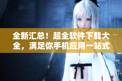 全新汇总！超全软件下载大全，满足你手机应用一站式需求