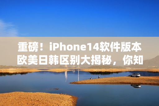 重磅！iPhone14软件版本欧美日韩区别大揭秘，你知道吗？