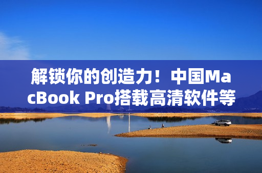 解锁你的创造力！中国MacBook Pro搭载高清软件等你来体验