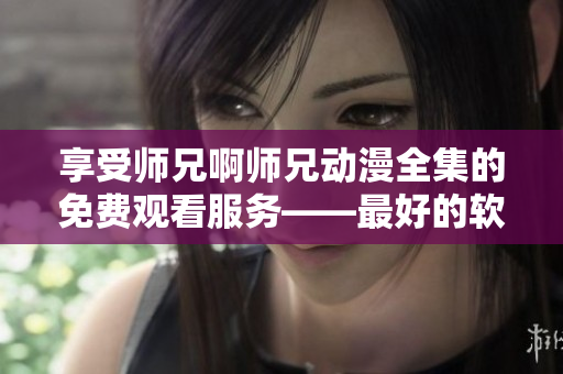 享受师兄啊师兄动漫全集的免费观看服务——最好的软件推荐