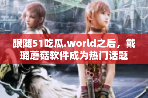 跟随51吃瓜.world之后，戴璐蘑菇软件成为热门话题