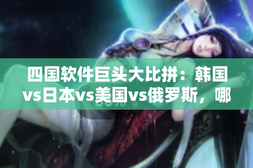 四国软件巨头大比拼：韩国vs日本vs美国vs俄罗斯，哪家更适合你？