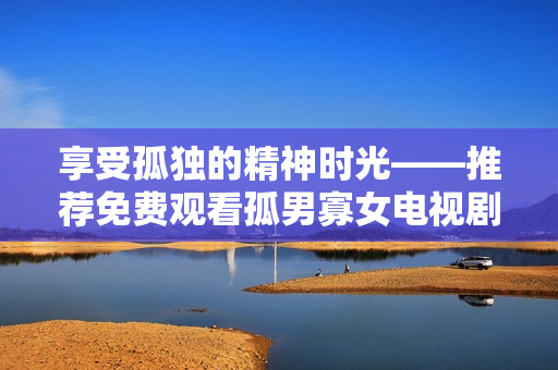 享受孤独的精神时光——推荐免费观看孤男寡女电视剧的软件