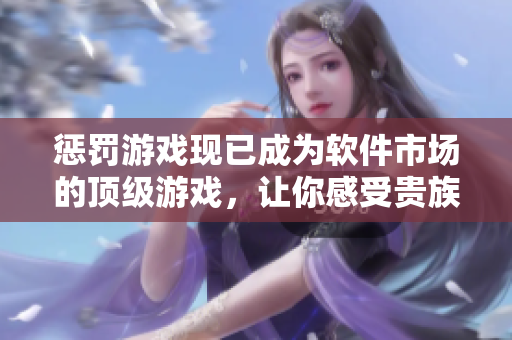 惩罚游戏现已成为软件市场的顶级游戏，让你感受贵族般的游戏体验！