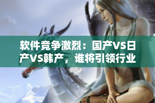 软件竞争激烈：国产VS日产VS韩产，谁将引领行业发展？