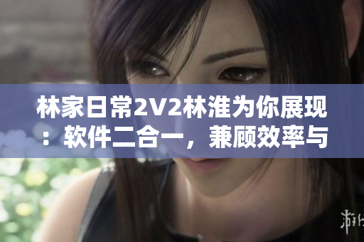 林家日常2V2林淮为你展现：软件二合一，兼顾效率与便利！