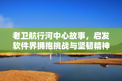 老卫航行河中心故事，启发软件界拥抱挑战与坚韧精神