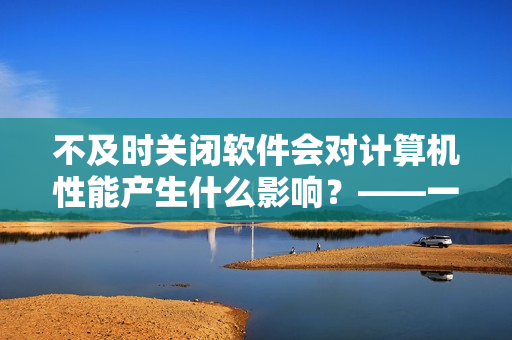 不及时关闭软件会对计算机性能产生什么影响？——一个编辑的探究