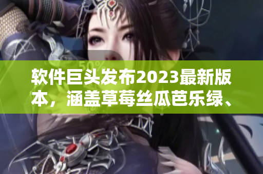 软件巨头发布2023最新版本，涵盖草莓丝瓜芭乐绿、樱桃秋葵粉色等主题界面