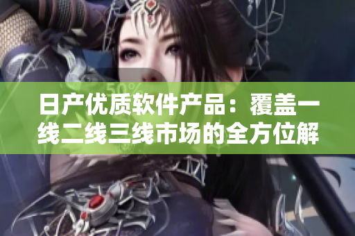 日产优质软件产品：覆盖一线二线三线市场的全方位解决方案