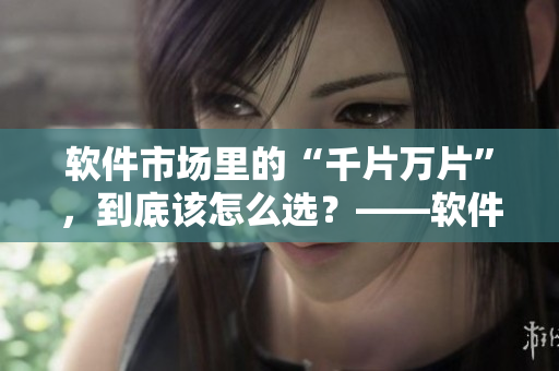 软件市场里的“千片万片”，到底该怎么选？——软件购买指南
