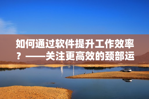 如何通过软件提升工作效率？——关注更高效的颈部运动，提高工作生产力