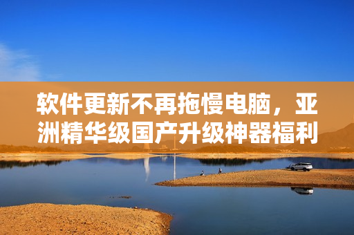 软件更新不再拖慢电脑，亚洲精华级国产升级神器福利来袭！