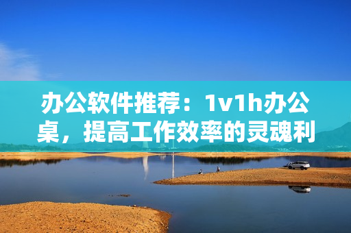 办公软件推荐：1v1h办公桌，提高工作效率的灵魂利器！