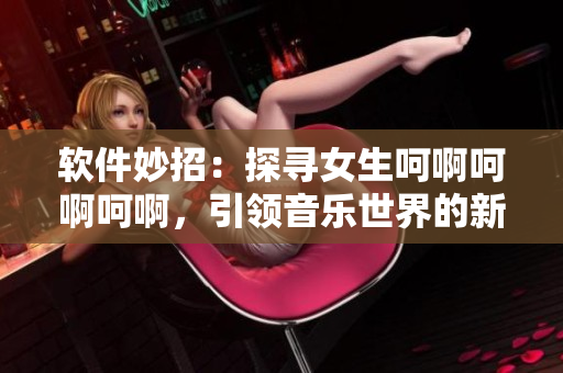 软件妙招：探寻女生呵啊呵啊呵啊，引领音乐世界的新歌