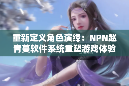 重新定义角色演绎：NPN赵青蔓软件系统重塑游戏体验！