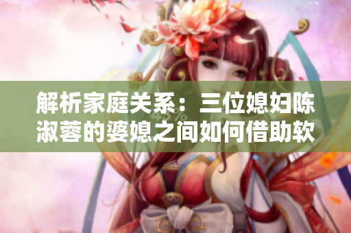 解析家庭关系：三位媳妇陈淑蓉的婆媳之间如何借助软件来改善关系？