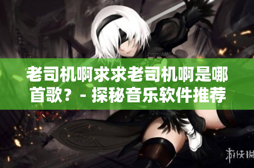 老司机啊求求老司机啊是哪首歌？- 探秘音乐软件推荐！