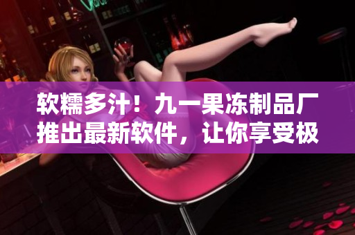 软糯多汁！九一果冻制品厂推出最新软件，让你享受极致甜蜜体验