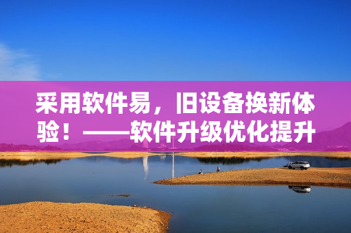 采用软件易，旧设备换新体验！——软件升级优化提升体验