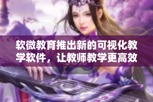 软微教育推出新的可视化教学软件，让教师教学更高效与生动