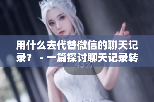 用什么去代替微信的聊天记录？ - 一篇探讨聊天记录转移工具的文章