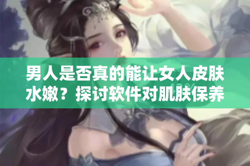 男人是否真的能让女人皮肤水嫩？探讨软件对肌肤保养的作用