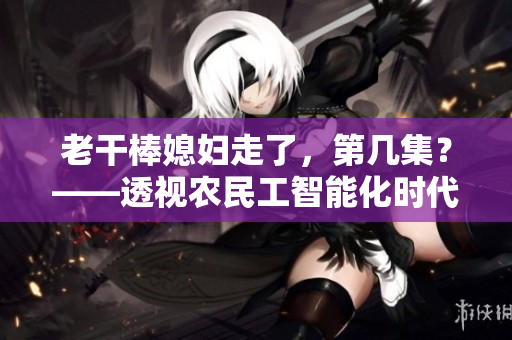 老干棒媳妇走了，第几集？——透视农民工智能化时代技能缺口