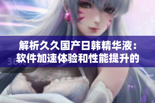 解析久久国产日韩精华液：软件加速体验和性能提升的全面援助