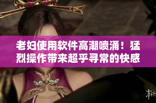 老妇使用软件高潮喷涌！猛烈操作带来超乎寻常的快感！